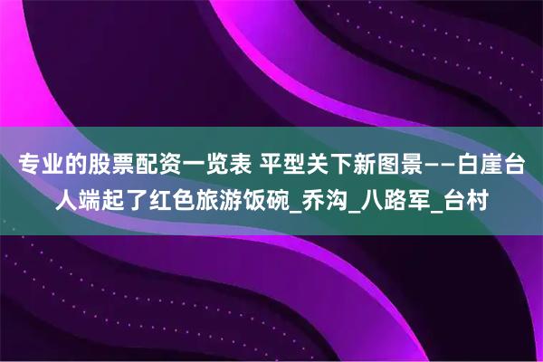 专业的股票配资一览表 平型关下新图景——白崖台人端起了红色旅游饭碗_乔沟_八路军_台村