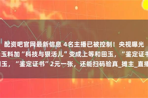 配资吧官网最新信息 4名主播已被控制！央视曝光和田玉造假产业链：低端玉料加“科技与狠活儿”变成上等和田玉，“鉴定证书”2元一张，还能扫码验真_摊主_直播_石佛寺镇