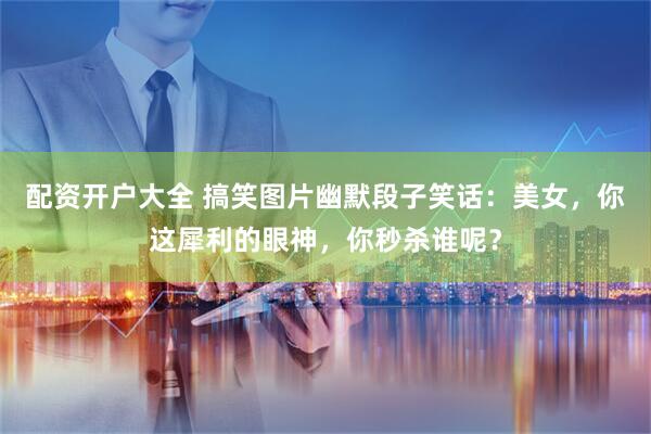 配资开户大全 搞笑图片幽默段子笑话：美女，你这犀利的眼神，你秒杀谁呢？