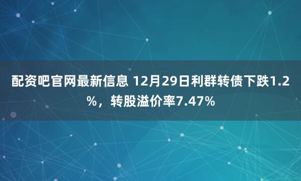 配资吧官网最新信息 12月29日利群转债下跌1.2%，转股溢价率7.47%