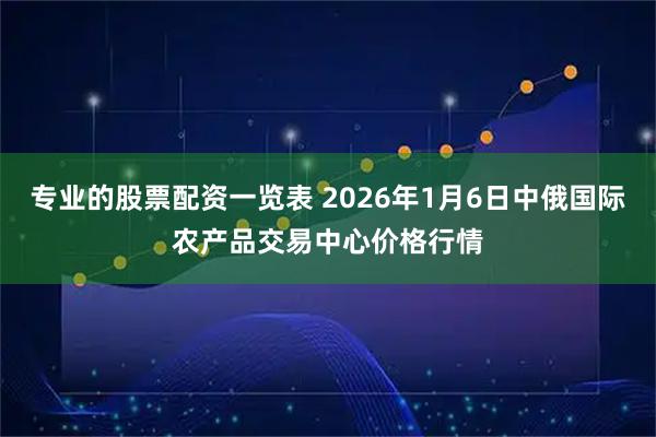 专业的股票配资一览表 2026年1月6日中俄国际农产品交易中心价格行情