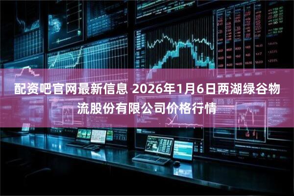 配资吧官网最新信息 2026年1月6日两湖绿谷物流股份有限公司价格行情